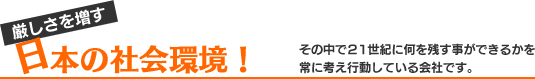 厳しさを増す日本の社会環境！その中で２１世紀に何を残す事ができるかを常に考え行動している会社です。